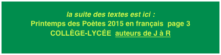 la suite des textes est ici : Printemps des Poètes 2015 en français  page 3
COLLÈGE-LYCÉE  auteurs de J à R