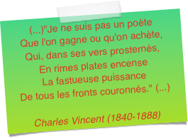 (...)"Je ne suis pas un poète
Que l'on gagne ou qu'on achète,
Qui, dans ses vers prosternés,
En rimes plates encense
La fastueuse puissance De tous les fronts couronnés." (...)Charles Vincent (1840-1888)