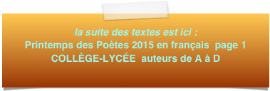 la suite des textes est ici : Printemps des Poètes 2015 en français  page 1
COLLÈGE-LYCÉE  auteurs de A à D
