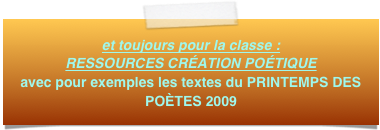 et toujours pour la classe :  RESSOURCES CRÉATION POÉTIQUE
avec pour exemples les textes du PRINTEMPS DES POÈTES 2009