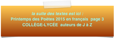 la suite des textes est ici : Printemps des Poètes 2015 en français  page 3
COLLÈGE-LYCÉE  auteurs de J à Z